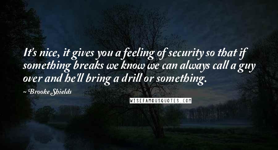 Brooke Shields Quotes: It's nice, it gives you a feeling of security so that if something breaks we know we can always call a guy over and he'll bring a drill or something.