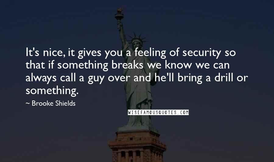 Brooke Shields Quotes: It's nice, it gives you a feeling of security so that if something breaks we know we can always call a guy over and he'll bring a drill or something.