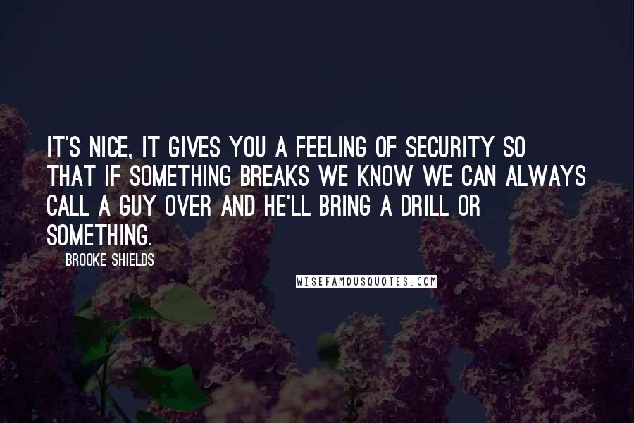 Brooke Shields Quotes: It's nice, it gives you a feeling of security so that if something breaks we know we can always call a guy over and he'll bring a drill or something.