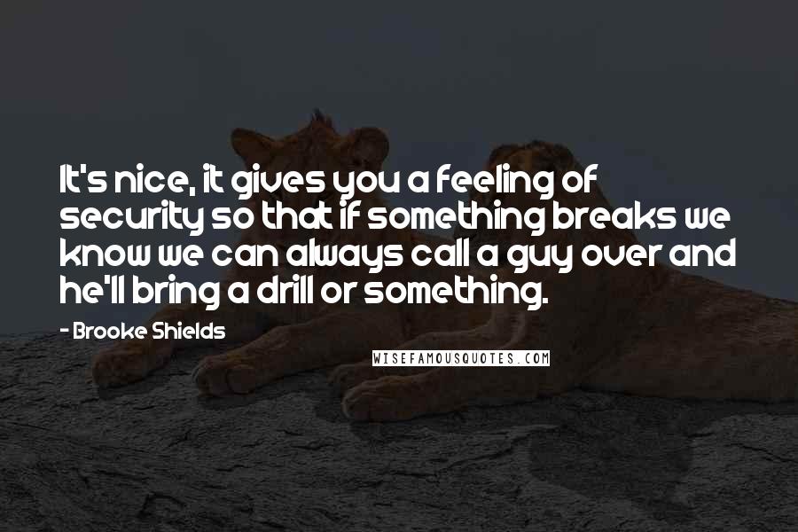 Brooke Shields Quotes: It's nice, it gives you a feeling of security so that if something breaks we know we can always call a guy over and he'll bring a drill or something.