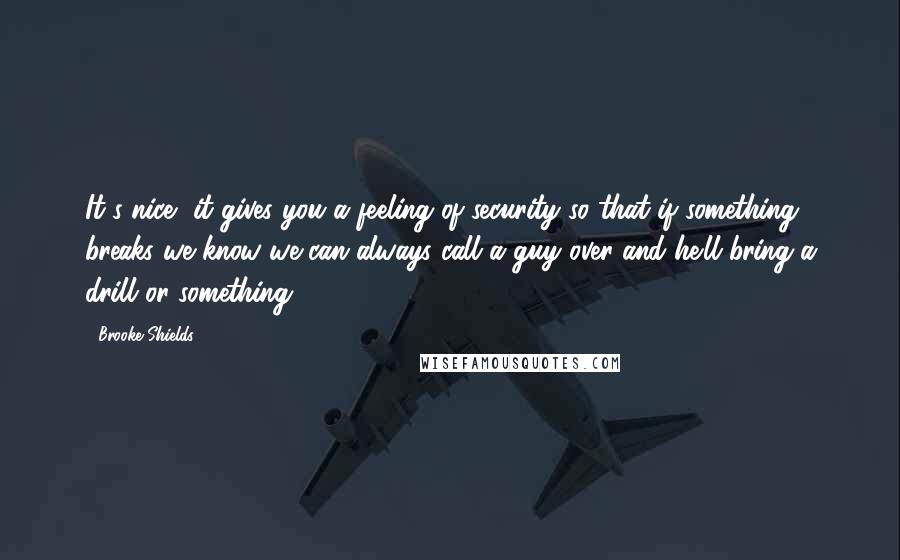 Brooke Shields Quotes: It's nice, it gives you a feeling of security so that if something breaks we know we can always call a guy over and he'll bring a drill or something.