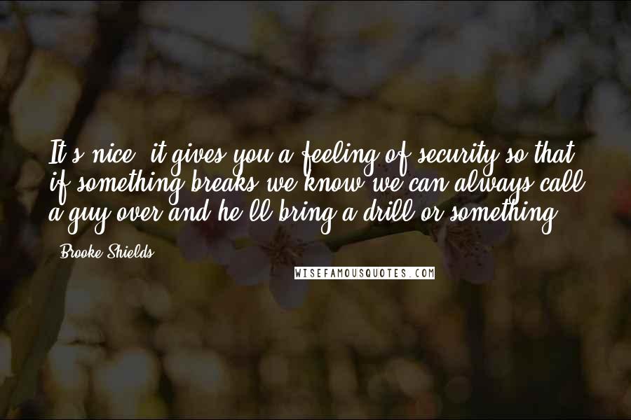 Brooke Shields Quotes: It's nice, it gives you a feeling of security so that if something breaks we know we can always call a guy over and he'll bring a drill or something.