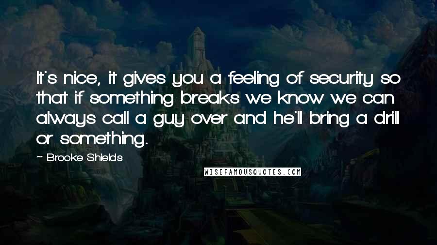 Brooke Shields Quotes: It's nice, it gives you a feeling of security so that if something breaks we know we can always call a guy over and he'll bring a drill or something.