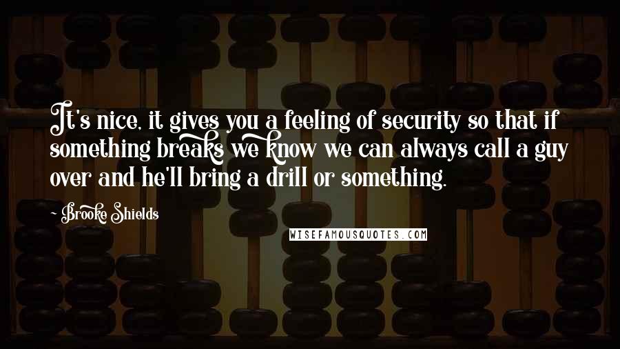 Brooke Shields Quotes: It's nice, it gives you a feeling of security so that if something breaks we know we can always call a guy over and he'll bring a drill or something.