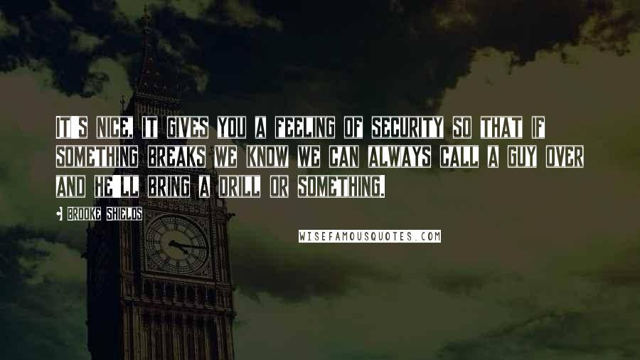 Brooke Shields Quotes: It's nice, it gives you a feeling of security so that if something breaks we know we can always call a guy over and he'll bring a drill or something.