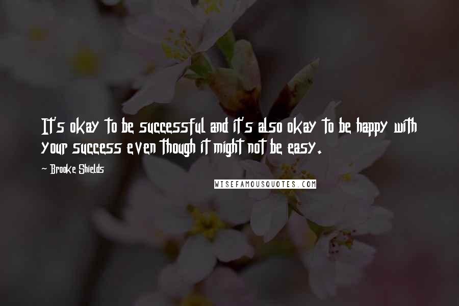 Brooke Shields Quotes: It's okay to be successful and it's also okay to be happy with your success even though it might not be easy.