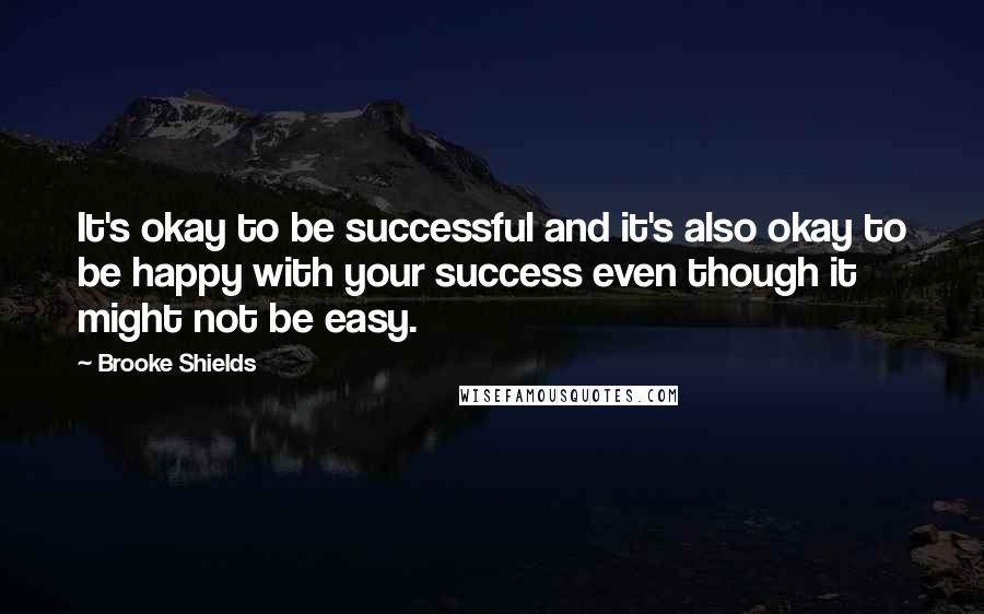 Brooke Shields Quotes: It's okay to be successful and it's also okay to be happy with your success even though it might not be easy.