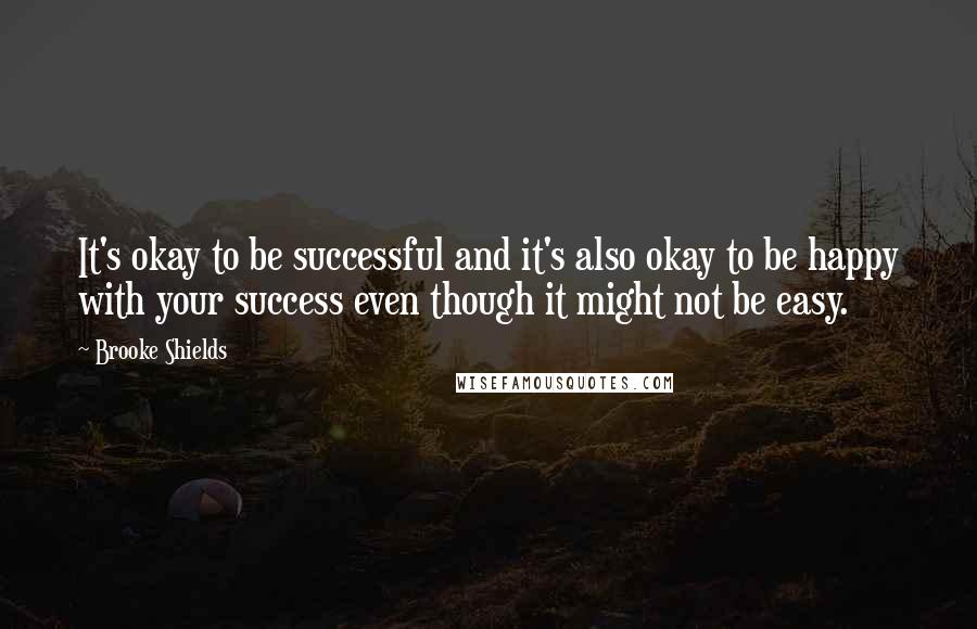 Brooke Shields Quotes: It's okay to be successful and it's also okay to be happy with your success even though it might not be easy.