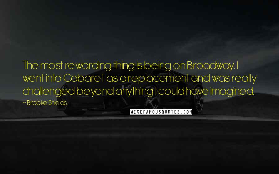 Brooke Shields Quotes: The most rewarding thing is being on Broadway. I went into Cabaret as a replacement and was really challenged beyond anything I could have imagined.