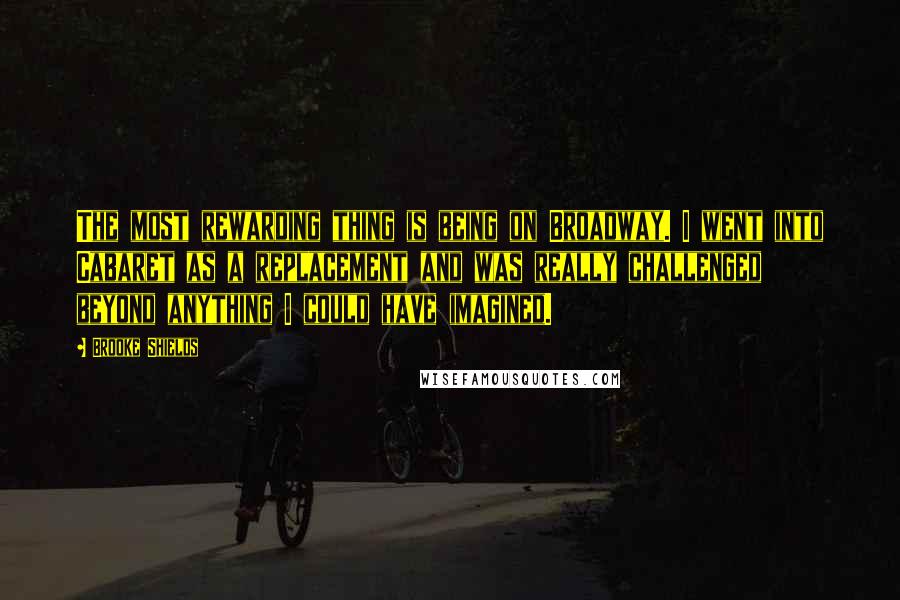 Brooke Shields Quotes: The most rewarding thing is being on Broadway. I went into Cabaret as a replacement and was really challenged beyond anything I could have imagined.