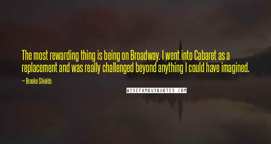 Brooke Shields Quotes: The most rewarding thing is being on Broadway. I went into Cabaret as a replacement and was really challenged beyond anything I could have imagined.