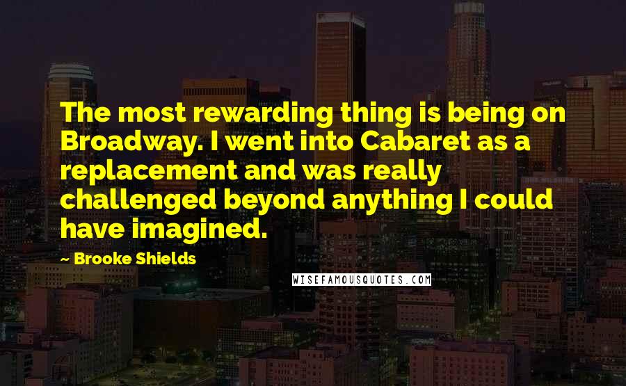 Brooke Shields Quotes: The most rewarding thing is being on Broadway. I went into Cabaret as a replacement and was really challenged beyond anything I could have imagined.