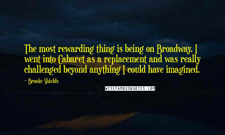 Brooke Shields Quotes: The most rewarding thing is being on Broadway. I went into Cabaret as a replacement and was really challenged beyond anything I could have imagined.