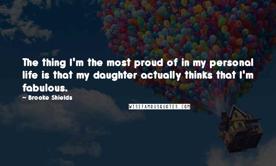 Brooke Shields Quotes: The thing I'm the most proud of in my personal life is that my daughter actually thinks that I'm fabulous.