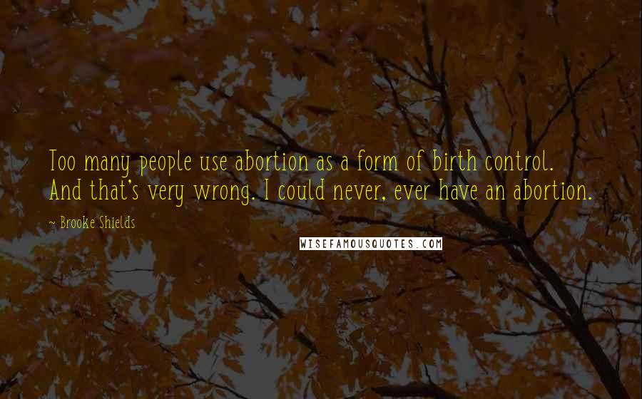 Brooke Shields Quotes: Too many people use abortion as a form of birth control. And that's very wrong. I could never, ever have an abortion.