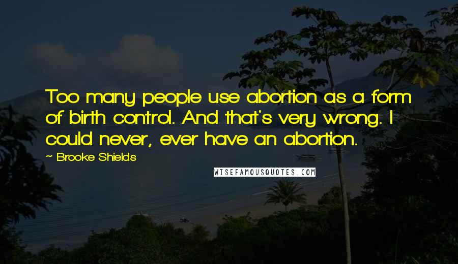 Brooke Shields Quotes: Too many people use abortion as a form of birth control. And that's very wrong. I could never, ever have an abortion.