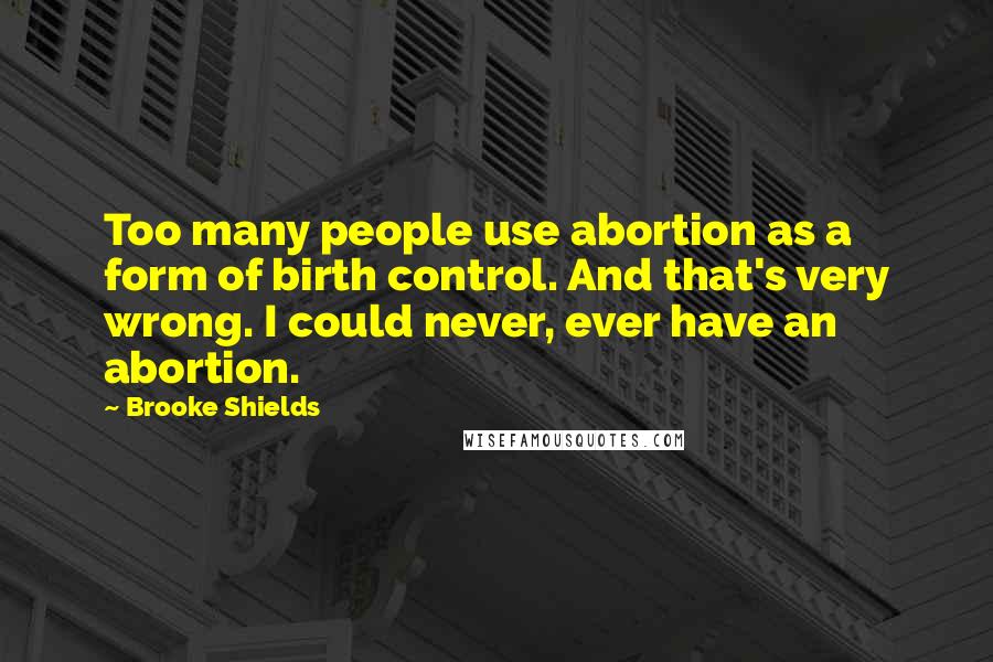 Brooke Shields Quotes: Too many people use abortion as a form of birth control. And that's very wrong. I could never, ever have an abortion.