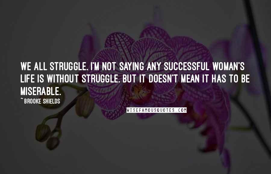 Brooke Shields Quotes: We all struggle. I'm not saying any successful woman's life is without struggle. But it doesn't mean it has to be miserable.