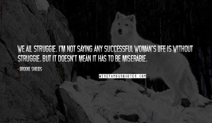 Brooke Shields Quotes: We all struggle. I'm not saying any successful woman's life is without struggle. But it doesn't mean it has to be miserable.