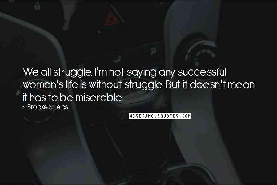 Brooke Shields Quotes: We all struggle. I'm not saying any successful woman's life is without struggle. But it doesn't mean it has to be miserable.