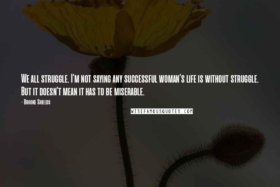 Brooke Shields Quotes: We all struggle. I'm not saying any successful woman's life is without struggle. But it doesn't mean it has to be miserable.