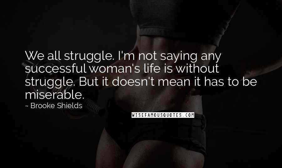 Brooke Shields Quotes: We all struggle. I'm not saying any successful woman's life is without struggle. But it doesn't mean it has to be miserable.