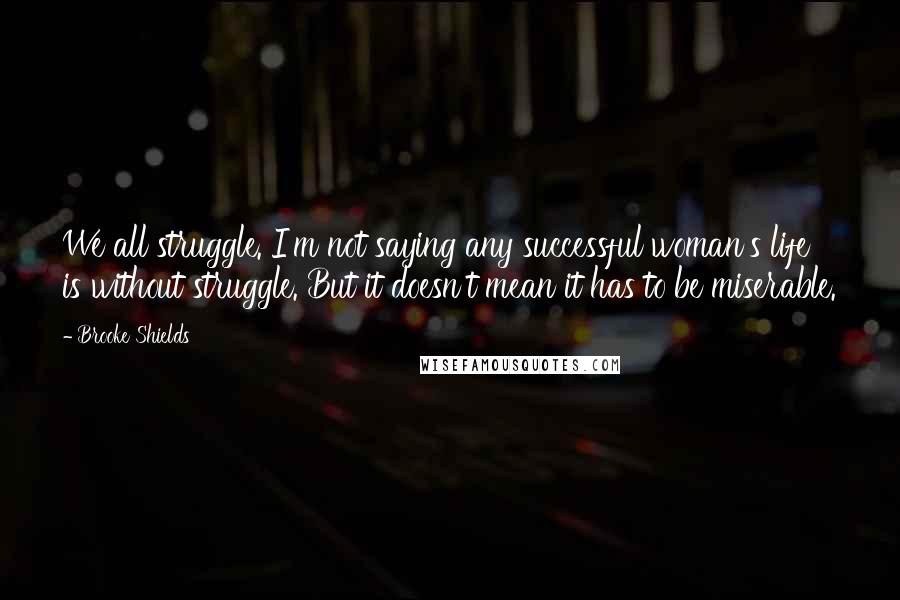 Brooke Shields Quotes: We all struggle. I'm not saying any successful woman's life is without struggle. But it doesn't mean it has to be miserable.