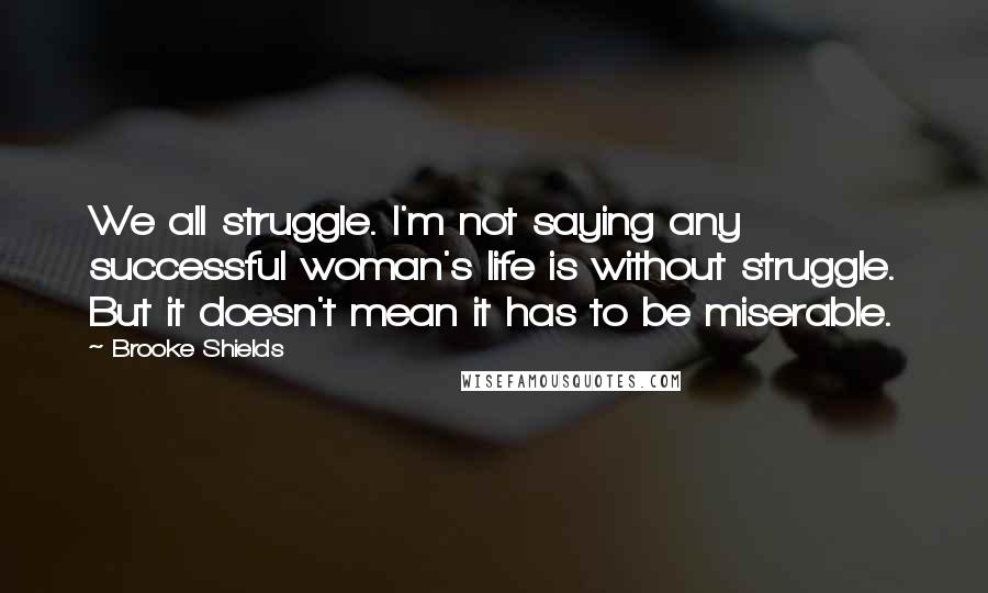 Brooke Shields Quotes: We all struggle. I'm not saying any successful woman's life is without struggle. But it doesn't mean it has to be miserable.