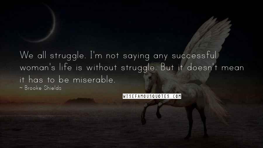 Brooke Shields Quotes: We all struggle. I'm not saying any successful woman's life is without struggle. But it doesn't mean it has to be miserable.