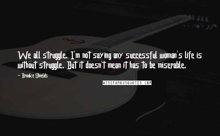 Brooke Shields Quotes: We all struggle. I'm not saying any successful woman's life is without struggle. But it doesn't mean it has to be miserable.