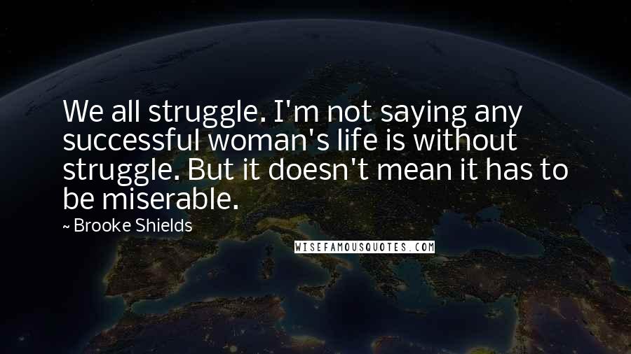 Brooke Shields Quotes: We all struggle. I'm not saying any successful woman's life is without struggle. But it doesn't mean it has to be miserable.