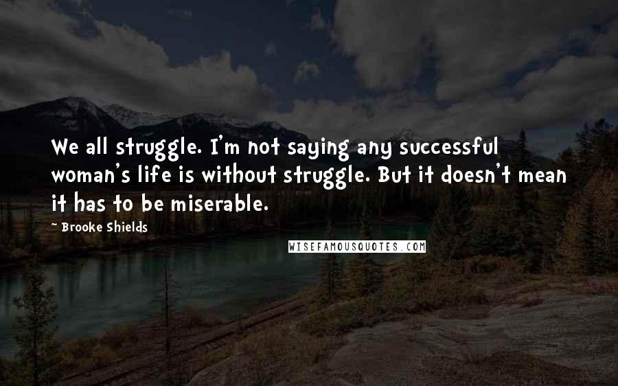 Brooke Shields Quotes: We all struggle. I'm not saying any successful woman's life is without struggle. But it doesn't mean it has to be miserable.