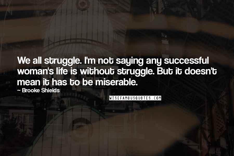 Brooke Shields Quotes: We all struggle. I'm not saying any successful woman's life is without struggle. But it doesn't mean it has to be miserable.