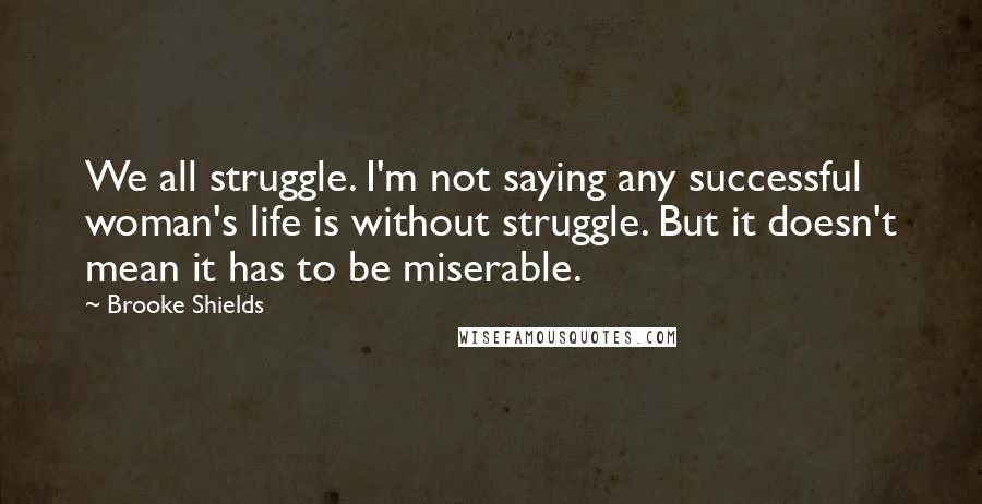 Brooke Shields Quotes: We all struggle. I'm not saying any successful woman's life is without struggle. But it doesn't mean it has to be miserable.