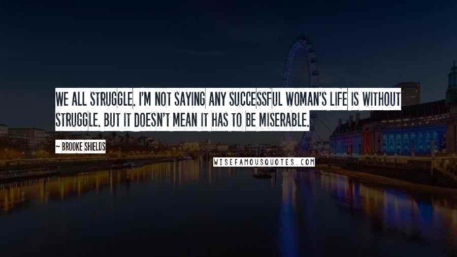 Brooke Shields Quotes: We all struggle. I'm not saying any successful woman's life is without struggle. But it doesn't mean it has to be miserable.