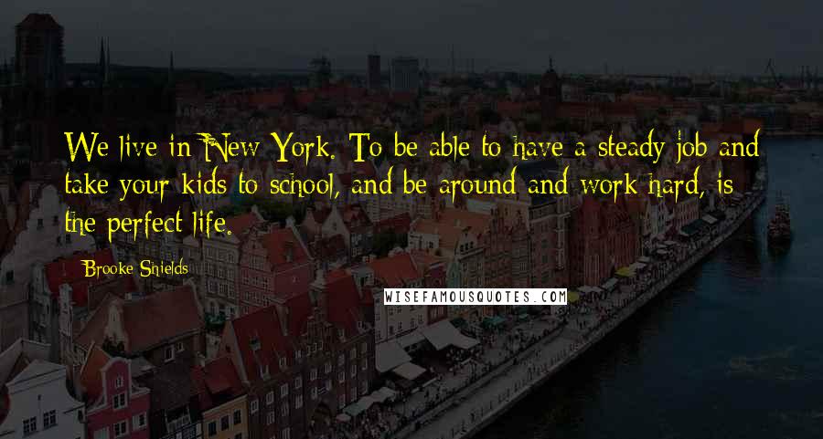 Brooke Shields Quotes: We live in New York. To be able to have a steady job and take your kids to school, and be around and work hard, is the perfect life.