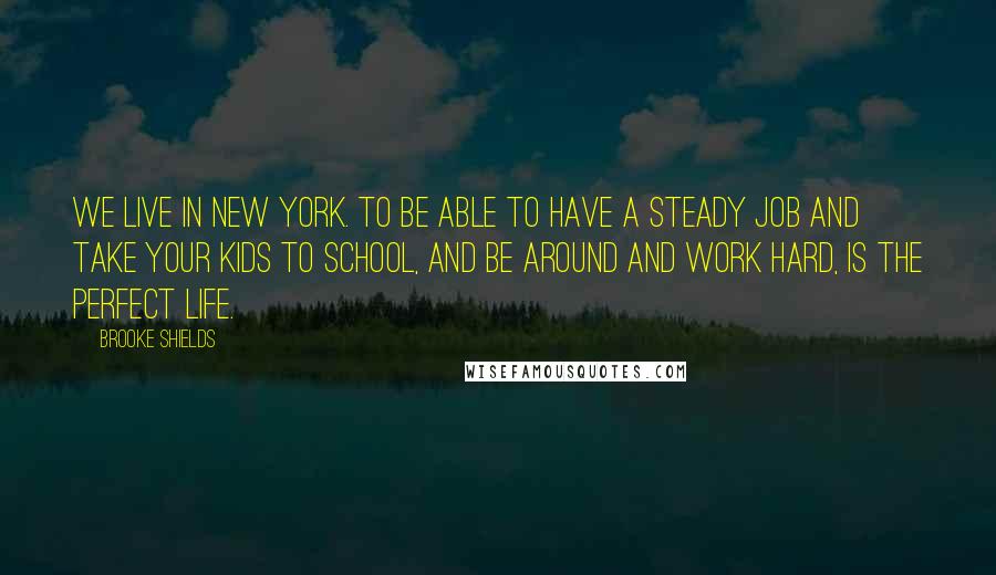 Brooke Shields Quotes: We live in New York. To be able to have a steady job and take your kids to school, and be around and work hard, is the perfect life.