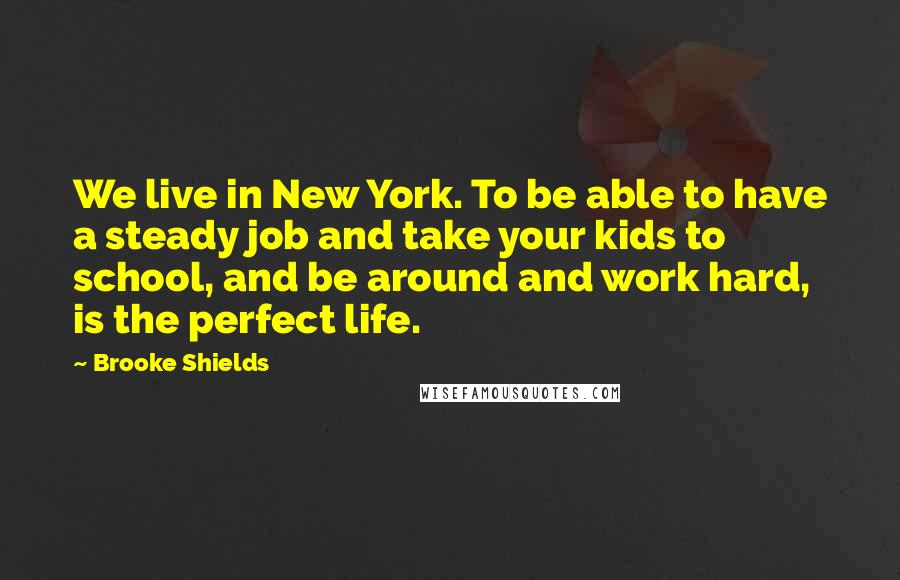 Brooke Shields Quotes: We live in New York. To be able to have a steady job and take your kids to school, and be around and work hard, is the perfect life.