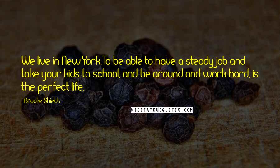 Brooke Shields Quotes: We live in New York. To be able to have a steady job and take your kids to school, and be around and work hard, is the perfect life.