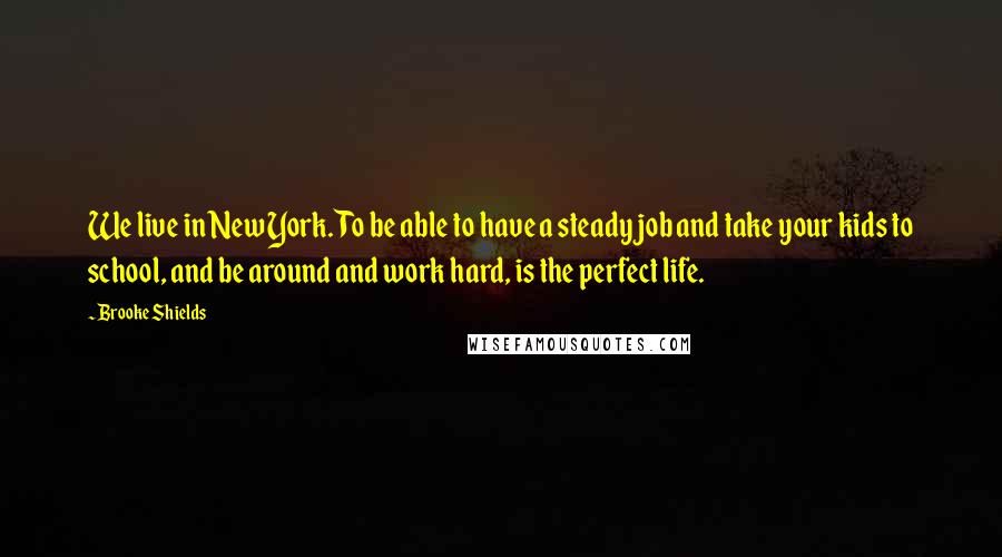 Brooke Shields Quotes: We live in New York. To be able to have a steady job and take your kids to school, and be around and work hard, is the perfect life.