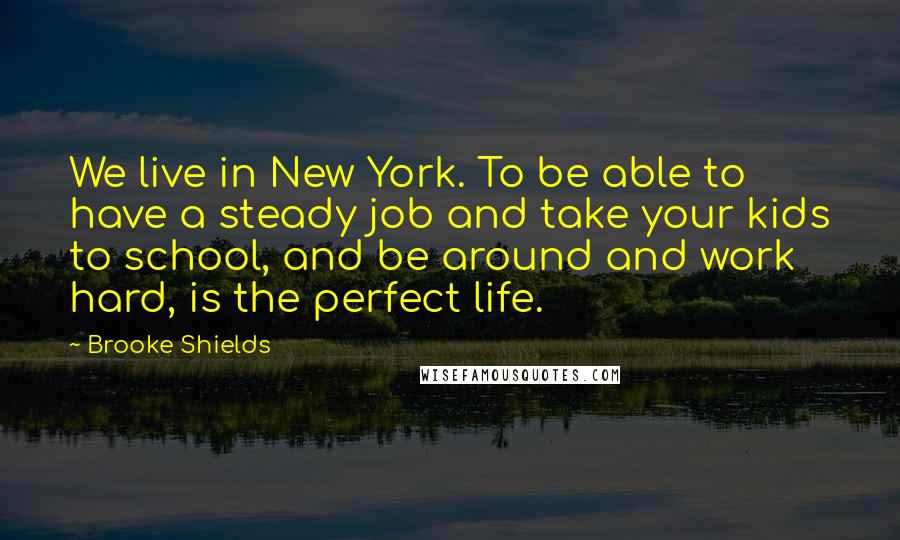 Brooke Shields Quotes: We live in New York. To be able to have a steady job and take your kids to school, and be around and work hard, is the perfect life.