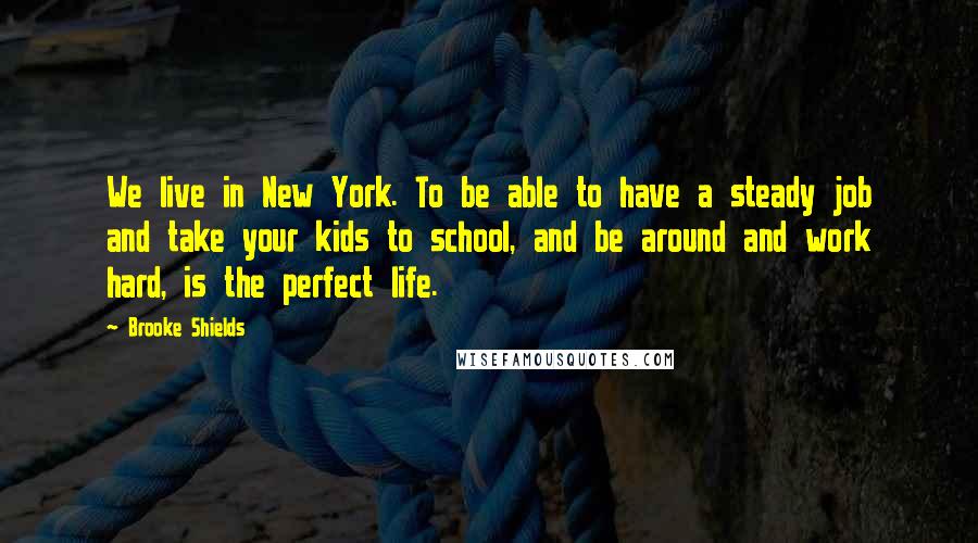 Brooke Shields Quotes: We live in New York. To be able to have a steady job and take your kids to school, and be around and work hard, is the perfect life.