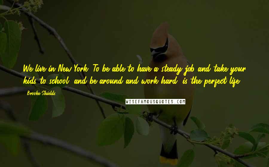 Brooke Shields Quotes: We live in New York. To be able to have a steady job and take your kids to school, and be around and work hard, is the perfect life.
