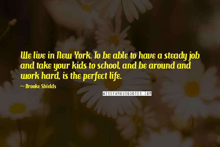 Brooke Shields Quotes: We live in New York. To be able to have a steady job and take your kids to school, and be around and work hard, is the perfect life.