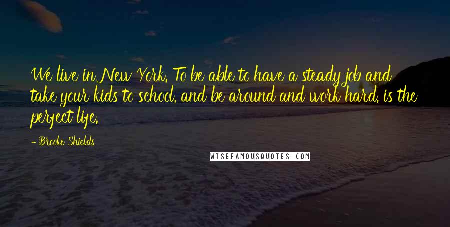 Brooke Shields Quotes: We live in New York. To be able to have a steady job and take your kids to school, and be around and work hard, is the perfect life.