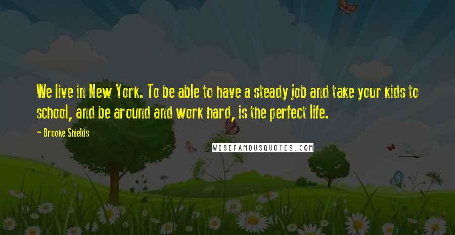 Brooke Shields Quotes: We live in New York. To be able to have a steady job and take your kids to school, and be around and work hard, is the perfect life.