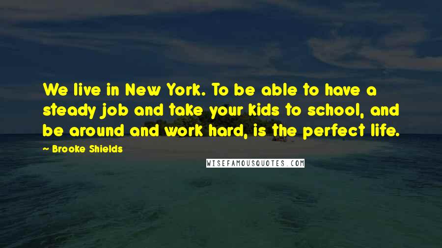 Brooke Shields Quotes: We live in New York. To be able to have a steady job and take your kids to school, and be around and work hard, is the perfect life.