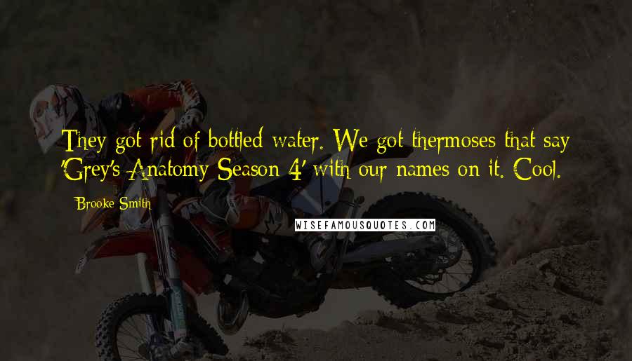 Brooke Smith Quotes: They got rid of bottled water. We got thermoses that say 'Grey's Anatomy Season 4' with our names on it. Cool.