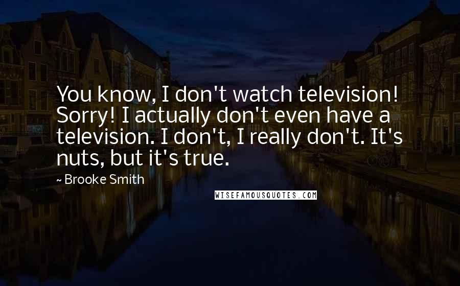 Brooke Smith Quotes: You know, I don't watch television! Sorry! I actually don't even have a television. I don't, I really don't. It's nuts, but it's true.