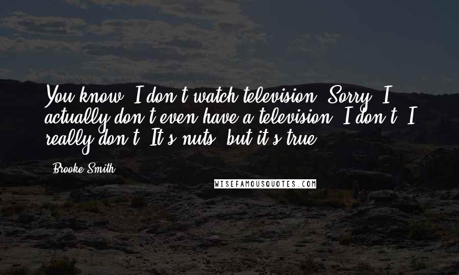 Brooke Smith Quotes: You know, I don't watch television! Sorry! I actually don't even have a television. I don't, I really don't. It's nuts, but it's true.